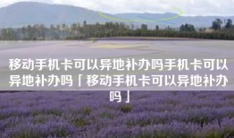 移动手机卡可以异地补办吗手机卡可以异地补办吗「移动手机卡可以异地补办吗」