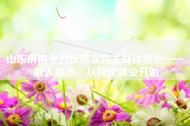 山东济南全力保障农民工群体就业—— 融入城市，从稳定就业开始