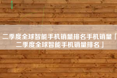 二季度全球智能手机销量排名手机销量「二季度全球智能手机销量排名」