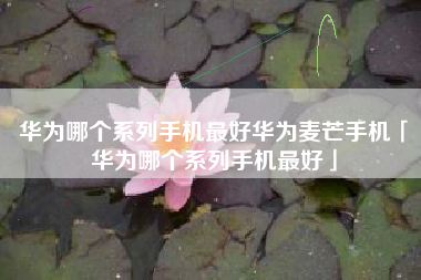 华为哪个系列手机最好华为麦芒手机「华为哪个系列手机最好」 华为哪个系列手机最好华为麦芒手机「华为哪个系列手机最好」